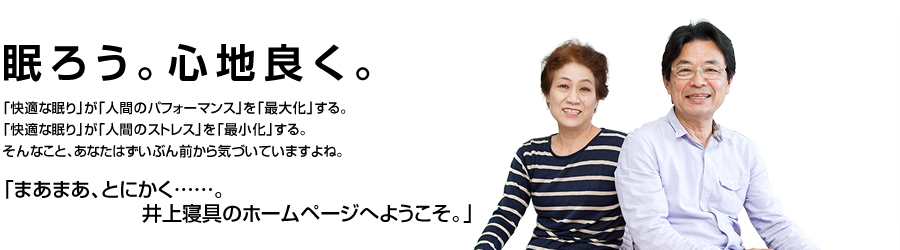 眠ろう。心地良く。「快適な眠り」が「人間のパフォーマンス」を「最大化」する。「快適な眠り」が「人間のストレス」を「最小化」する。そんなこと、あなたはずいぶん前から気付いていますよね。「まあまあ、とにかく。吉祥寺・井上寝具のホームページへようこそ。」